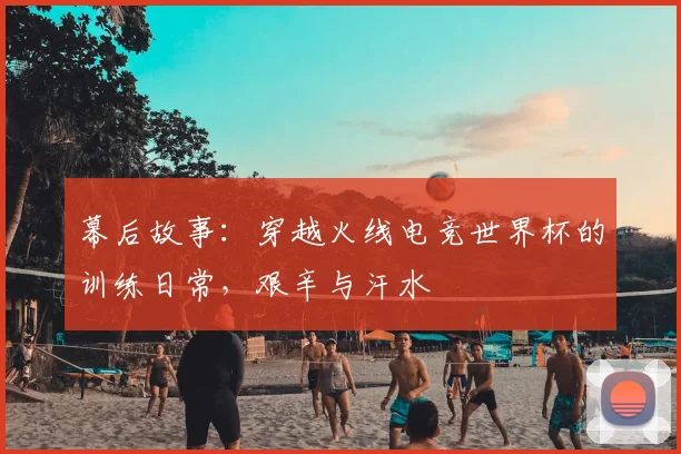 幕后故事：穿越火线电竞世界杯的训练日常，艰辛与汗水